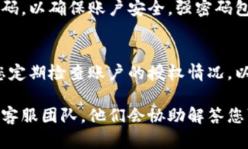 要解除或撤销TokenIm的授权，您可以按照以下步骤进行操作：

### 步骤一：登录您的账户
首先，您需要访问TokenIm的官方网站，并使用您的账户凭据登录。如果您忘记密码，可以选择通过绑定的邮箱或手机进行密码重置。

### 步骤二：进入授权管理页面
登录后，查找“账户设置”或“安全设置”选项。这些选项通常位于用户头像的下拉菜单中。找到“授权管理”或类似的选项。

### 步骤三：查看当前授权的应用
在授权管理页面，您将看到您授权给TokenIm的所有应用或服务的列表。这可能包括第三方服务、应用程序或其他平台。

### 步骤四：选择要解除的授权
浏览列表，找到您希望解除授权的特定应用。通常，您会看到每个应用旁边有一个“解除授权”或“撤销访问”的选项。

### 步骤五：确认解除授权
点击“解除授权”后，系统通常会要求您确认此操作。这是为了避免误操作。在确认后，该应用将被撤回对您TokenIm账户的访问权限。

### 步骤六：检查授权状态
解除授权后，您可以刷新页面或返回授权管理页面，确认该应用已不再出现在授权列表中。

### 附加步骤：更改账户密码
如果您不小心授权了不信任的应用，建议您更改TokenIm账户的密码，以确保账户安全。强密码包括字母、数字和特殊字符的组合，并尽量避免使用容易猜到的信息。

### 总结
解除TokenIm授权的过程相对简单，通过几步操作即可完成。确保您定期检查账户的授权情况，以保护您的账户安全。

如果您在解除授权过程中遇到任何问题，可以随时联系TokenIm的客服团队，他们会协助解答您可能有的疑问。